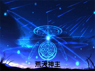 荒天神主小说全文(李荒天)完整版阅读-荒天神主小说全文无删减版