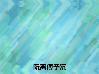 傅予沉阮离（阮离傅予沉）全文免费阅读无弹窗大结局_阮离傅予沉完整版小说阅读（傅予沉阮离）