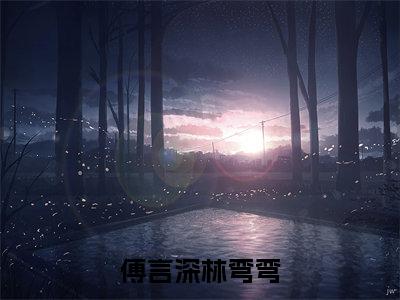 傅言深林弯弯(傅言深林弯弯)全文免费阅读无弹窗大结局_傅言深林弯弯最新章节列表