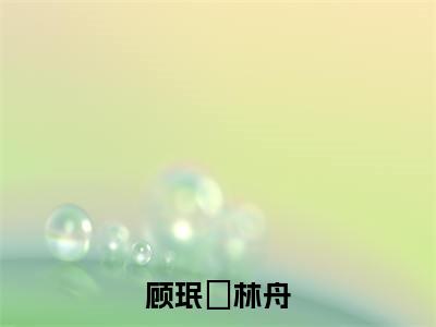 林舟顾珉瑄(顾珉瑄林舟)全文免费阅读无弹窗大结局_(顾珉瑄林舟)林舟顾珉瑄最新章节列表