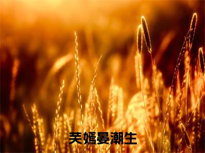 芙嫣晏潮生(芙嫣晏潮生全文免费阅读)无弹窗-芙嫣晏潮生(芙嫣晏潮生)完整版在线赏析笔趣阁
