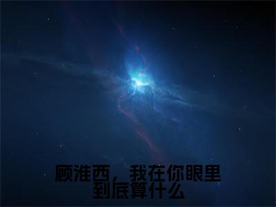 顾淮西,我在你眼里到底算什么小说全文免费阅读_顾淮西,我在你眼里到底算什么(顾淮西夏予沫)最新章节列表在线阅读