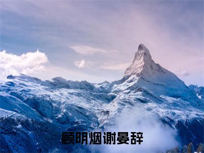 顾明烟谢晏辞(谢晏辞顾明烟)小红书热荐小说-顾明烟谢晏辞女生爱看的小说全集资源