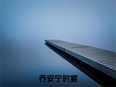 宁时宴乔安（宁时宴乔安）全文免费阅读无弹窗_乔安宁时宴全文免费阅读最新章节大结局