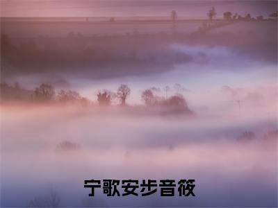 宁歌安步音筱(步音筱宁歌安)全文免费阅读最新章节_宁歌安步音筱大结局精彩阅读_笔趣阁(步音筱宁歌安)