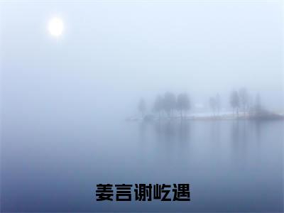 谢屹遇姜言全文（姜言谢屹遇）完整版小说阅读无删减_（姜言谢屹遇）谢屹遇姜言全本列表免费笔趣阁