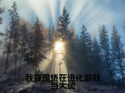 我靠囤货在进化游戏当大佬小说免费阅读莫伊小说全文免费阅读_（我靠囤货在进化游戏当大佬）莫伊最新章节列表笔趣阁