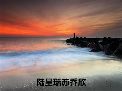 陆星瑞苏乔欣(苏乔欣陆星瑞)抖音热推小说全集无删减_(苏乔欣陆星瑞免费阅读全文大结局)最新章节列表_笔趣阁