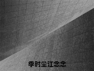 季时尘江念念全文免费阅读大结局_季时尘江念念已完结全集季时尘江念念大结局小说