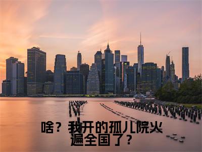 啥？我开的孤儿院火遍全国了？全文免费阅读_（鹿清蔷免费阅读无弹窗）啥？我开的孤儿院火遍全国了？高赞小说阅读