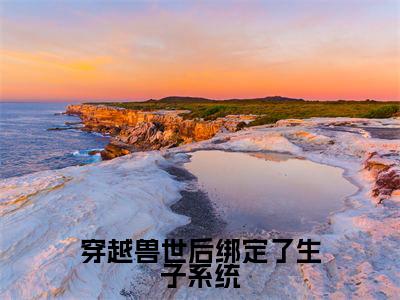 穿越兽世后绑定了生子系统小说全文免费阅读_穿越兽世后绑定了生子系统(苏茶)最新章节列表在线阅读