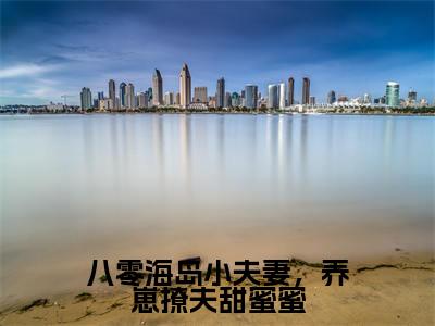 江嘉意陆安清（八零海岛小夫妻，养崽撩夫甜蜜蜜）全文阅读完整版_八零海岛小夫妻，养崽撩夫甜蜜蜜小说免费阅读大结局（江嘉意陆安清）