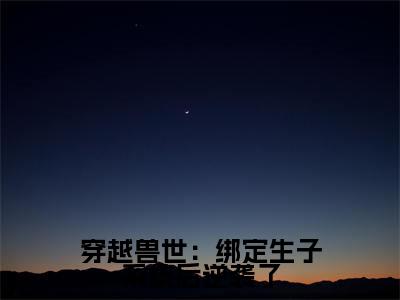 苏颜全文免费(穿越兽世:绑定生子系统后逆袭了)全集小说完整版大结局-苏颜全文阅读无弹窗
