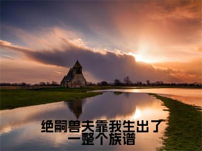绝嗣兽夫靠我生出了一整个族谱(米雪全文在线阅读)-绝嗣兽夫靠我生出了一整个族谱(米雪)免费阅读无删减大结局