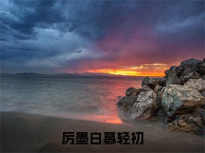 厉墨白慕轻初(慕轻初厉墨白)全文免费阅读_厉墨白慕轻初(慕轻初厉墨白在线小说免费阅读)