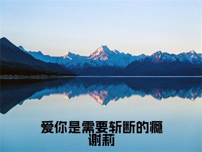 谢莉小说(爱你是需要斩断的瘾谢莉已完结小说全集完整版大结局)爱你是需要斩断的瘾谢莉小说全文阅读笔趣阁