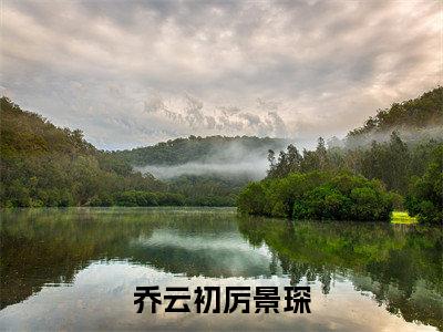 乔云初厉景琛(乔云初厉景琛)完整版小说阅读_-乔云初厉景琛最新章节列表(乔云初厉景琛)