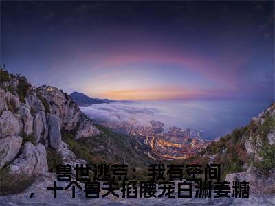 兽世逃荒:我有空间,十个兽夫掐腰宠白渊姜糖(姜糖白渊)免费阅读-小说(兽世逃荒:我有空间,十个兽夫掐腰宠白渊姜糖)姜糖白渊全文阅读