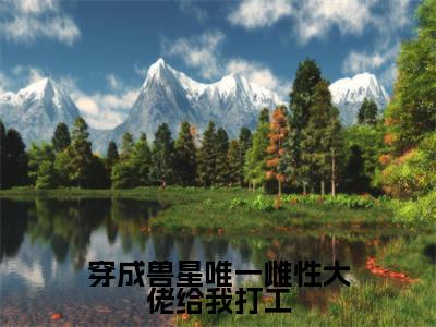 穿成兽星唯一雌性大佬给我打工(温柚全章节完整版)免费阅读-穿成兽星唯一雌性大佬给我打工全文无删减阅读