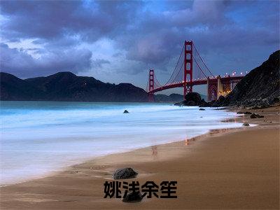 姚浅余笙是什么小说_主角是（余笙姚浅）的小说（姚浅余笙）最新章节无弹窗阅读