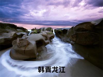龙江韩青(韩青龙江)在线阅读的小说完整版-韩青龙江(龙江韩青)小说免费阅读