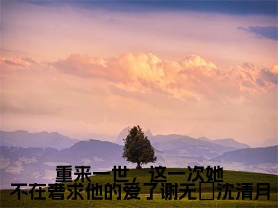 重来一世,这一次她不在奢求他的爱了谢无氿沈清月(沈清月谢无氿)小说多人阅读-小说沈清月谢无氿在哪里看免费