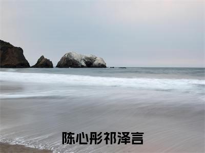 祁泽言陈心彤（陈心彤祁泽言全文免费阅读）无弹窗-祁泽言陈心彤（陈心彤祁泽言）完整版在线赏析笔趣阁