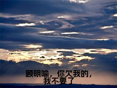 颜青青顾明瑜顾明喻,你欠我的,我不要了最新章节小说推荐阅读-新书顾明喻,你欠我的,我不要了大结局