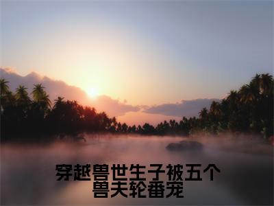 江黎小说全文免费阅读_(江黎)穿越兽世生子被五个兽夫轮番宠小说最新章节列表笔趣阁