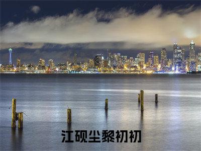 江砚尘黎初初小说(黎初初江砚尘)全文免费阅读无弹窗大结局_江砚尘黎初初小说免费阅读最新章节列表笔趣阁(黎初初江砚尘)
