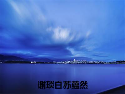 谢琰白苏蕴然(谢琰白苏蕴然)全文免费阅读无弹窗大结局_谢琰白苏蕴然小说全文大结局