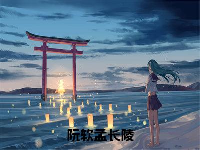 阮软孟长陵无弹窗(孟长陵阮软)全文免费阅读无弹窗大结局_孟长陵阮软最新章节列表(孟长陵阮软)