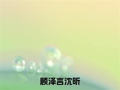顾泽言沈昕小说(顾泽言沈昕)全文免费阅读结局-顾泽言沈昕强推全文阅读无弹窗