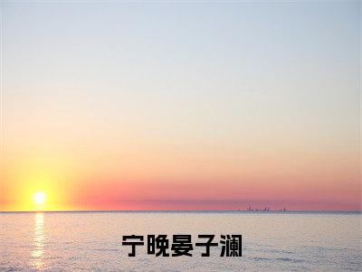 宁晚晏子澜晏子澜宁晚多人追免费无弹窗小说，晏子澜宁晚已完结全集大结局
