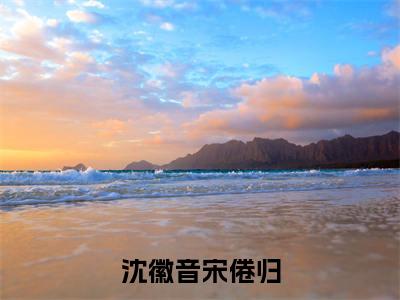 沈徽音宋倦归全文免费阅读大结局_沈徽音宋倦归最新章节列表_笔趣阁(沈徽音宋倦归)