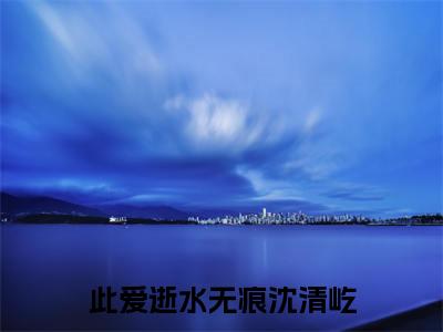 此爱逝水无痕沈清屹(顾姝沅沈清屹小说)全文免费阅读无弹窗大结局-顾姝沅沈清屹小说最新章节列表_笔趣阁