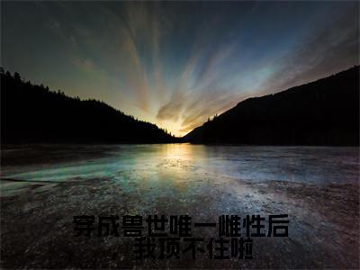 穿成兽世唯一雌性后,我顶不住啦全文免费阅读(乔穗穗免费阅读无弹窗)穿成兽世唯一雌性后,我顶不住啦最新章节列表