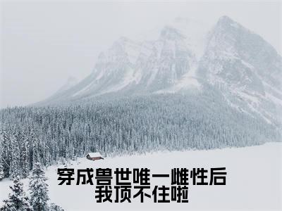 乔穗穗全文免费（穿成兽世唯一雌性后我顶不住啦）全文免费阅读无弹窗大结局_（乔穗穗全文免费）
