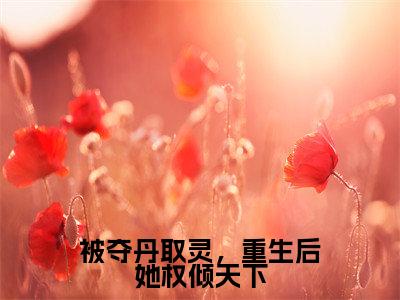 明月小说免费(被夺丹取灵,重生后她权倾天下免费阅读)被夺丹取灵,重生后她权倾天下全文免费阅读无弹窗大结局_明月小说最新章节列表