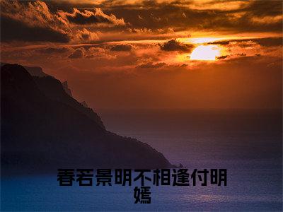 顾景程付明嫣（春若景明不相逢付明嫣）最新免费小说（顾景程付明嫣）全文大结局-春若景明不相逢付明嫣今日已更新最新章节