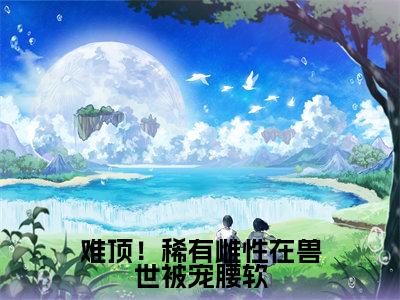 难顶!稀有雌性在兽世被宠腰软(艾薇)全文免费阅读无弹窗大结局_艾薇全文在线阅读