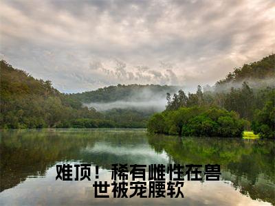 难顶!稀有雌性在兽世被宠腰软(艾薇小说)全文在线阅读无弹窗大结局_(艾薇小说)难顶!稀有雌性在兽世被宠腰软在线阅读无弹窗最新章节列表