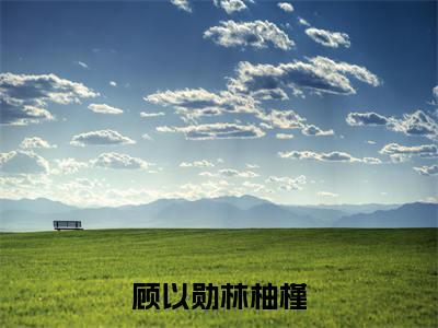 林柚槿顾以勋顾以勋林柚槿老书虫推荐小说免费阅读_(林柚槿顾以勋)完整版全文在线赏析
