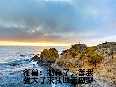 （御兽：抛弃了，等我强大了求我回去做梦）全网热搜是什么小说_御兽：抛弃了，等我强大了求我回去做梦小说（张平安）热门章节阅读无弹窗_笔趣阁（张平安）
