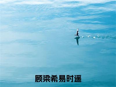 易时遥顾梁希（顾梁希易时遥）全文免费阅读无弹窗大结局_（易时遥顾梁希阅读无弹窗）顾梁希易时遥最新章节列表