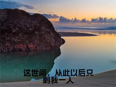 沈知星段渠（这世间，从此以后只剩我一人）全文免费阅读无弹窗大结局_沈知星段渠免费试读阅读全文无弹窗