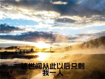 沈知星段渠（这世间从此以后只剩我一人）小说结局-沈知星段渠全文无弹窗阅读