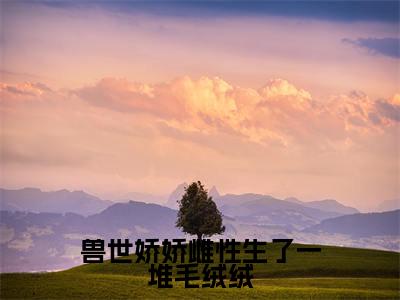 兽世娇娇雌性生了一堆毛绒绒老书虫书荒推荐热点小说-兽世娇娇雌性生了一堆毛绒绒月柒全文免费阅读