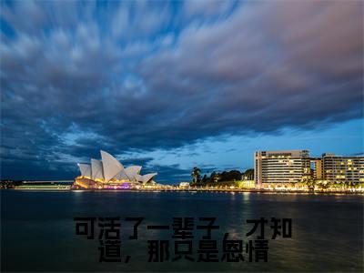 (免费)+(结局)可活了一辈子,才知道,那只是恩情美文欣赏完整版,乔知意谢景彦精彩章节在线阅读
