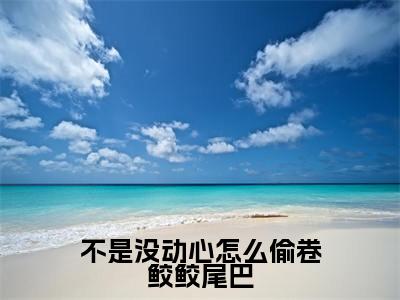 不是没动心怎么偷卷鲛鲛尾巴(谢决江司却)全文免费阅读最新章节_不是没动心怎么偷卷鲛鲛尾巴大结局精彩阅读_笔趣阁(谢决江司却)
